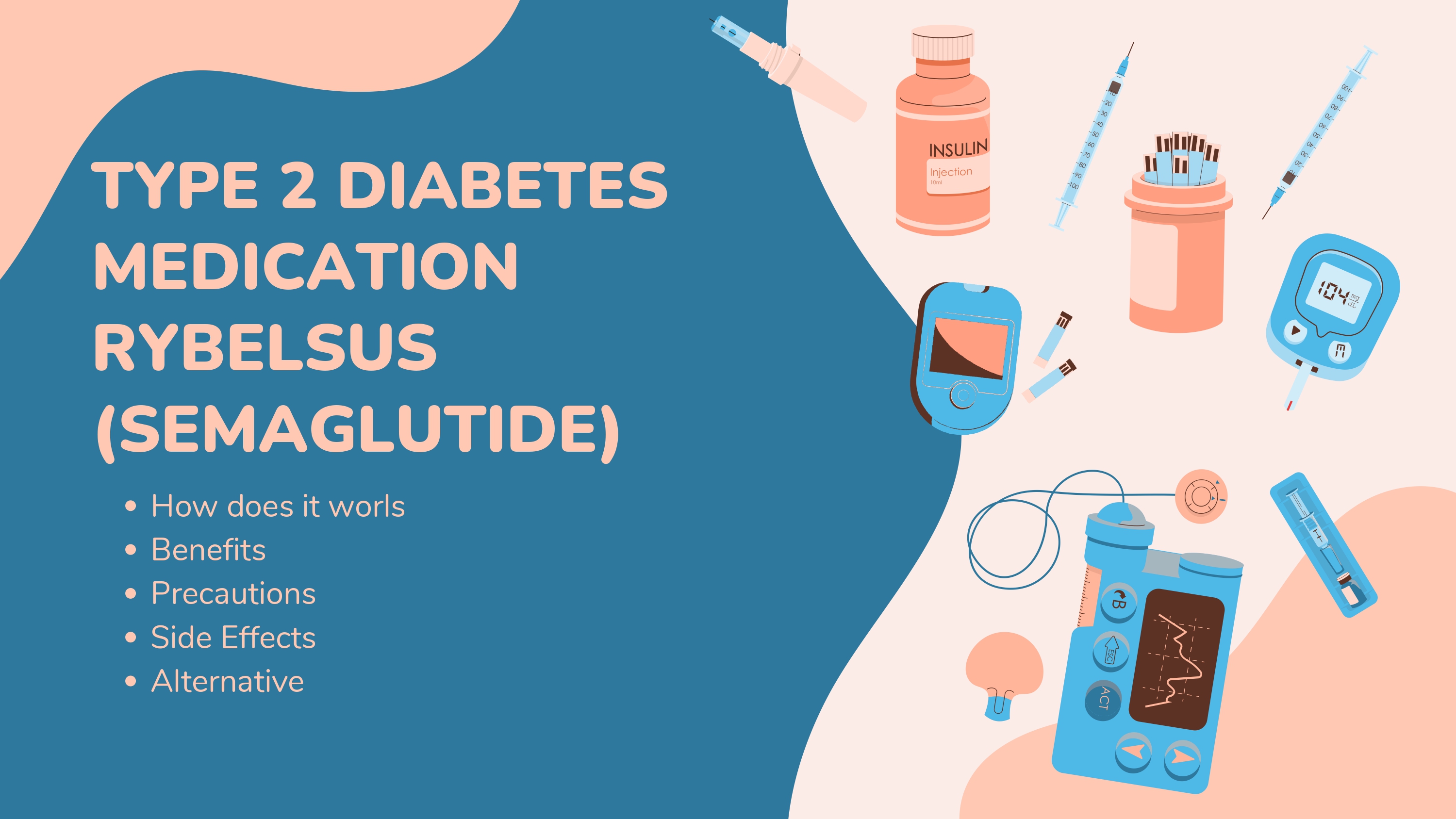 The image is an informational graphic centered around the Type 2 Diabetes medication Rybelsus (Semaglutide). The background features a soft, pastel color scheme with swirling shapes in shades of peach and light pink. A large, dark teal rectangle dominates the left side, containing the title 'TYPE 2 DIABETES MEDICATION RYBELSUS (SEMAGLUTIDE)' in bold, white text. Below the title, a bulleted list outlines the topics covered: 'How does it work,' 'Benefits,' 'Precautions,' 'Side Effects,' and 'Alternative.' The right side of the image is filled with illustrations of various diabetes-related tools and supplies. These include insulin vials, syringes, an insulin pen with a needle, a blood glucose meter displaying a reading of '104,' a blood lancet device, a blood sample collection tube, a continuous glucose monitor (CGM) with a waveform display, and a small container possibly for sharps disposal. The illustrations are cartoon-style, with soft outlines and a consistent color palette. The overall design is clean and informative, aiming to educate viewers about Rybelsus and its role in managing Type 2 Diabetes. The arrangement of the elements suggests a focus on both the medication itself and the broader context of diabetes management and monitoring.
